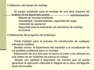 3 Selección del equipo de montaje
El equipo empleado para el montaje de una obra requiere del
análisis de los siguientes puntos:
Método de montaje empleado
Versatilidad, maniobrabilidad, capacidad de carga
Velocidad de operación
Seguridad para la realización de maniobras de montaje
Economía
4 Elaboración del programa de embarque
Parte medular para el proceso de construcción de cualquier
estructura metálica
Sentido común, la experiencia del montador y la visualización de
los posibles problemas para su montaje.
Elaboración de una lista que involucra el orden y los tiempos en
que deben de ser recibidas las piezas en campo.
Montar con agilidad y seguridad, de manera que se pueda
garantizar la ejecución ordenada e integral de la obra, entregando
áreas terminadas.
 