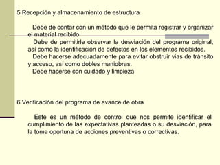 5 Recepción y almacenamiento de estructura
Debe de contar con un método que le permita registrar y organizar
el material recibido.
Debe de permitirle observar la desviación del programa original,
así como la identificación de defectos en los elementos recibidos.
Debe hacerse adecuadamente para evitar obstruir vias de tránsito
y acceso, así como dobles maniobras.
Debe hacerse con cuidado y limpieza
6 Verificación del programa de avance de obra
Este es un método de control que nos permite identificar el
cumplimiento de las expectativas planteadas o su desviación, para
la toma oportuna de acciones preventivas o correctivas.
 