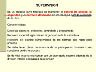 Es un proceso cuya finalidad es mantener el control de calidad, la
seguridad y el correcto desarrollo de los trabajos para la ejecución
de la obra.
SUPERVISION
Características:
Debe ser oportuna, ordenada, controlada y programada
Requiere especial vigilancia en la geometría de la estructura
Requiere del estricto cumplimiento de las normas que rigen cada
proceso
Se debe tener plena consciencia de la participación humana como
constante de dicho proceso
Es de vital importancia contar con un laboratorio externo además de la
división interna dedicada a esta función
 