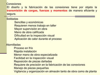 Conexiones
El diseño y la fabricación de las conexiones tiene por objeto la
transmisión de cargas, fuerzas y momentos de manera eficiente y
segura.
Soldadas
Sencillas y económicas
Requieren menos trabajo en taller
Mayor supervisión en obra
Mano de obra calificada
Dificultad en la inspección visual
Aplicación de calor durante el proceso
Atornilladas
Proceso en frío
Rápida instalación
Menor mano de obra especializada
Facilidad en la inspección visual
Reposición de piezas dañadas
Requiere de precisión en la fabricación de las conexiones
Manejo de piezas pequeñas
Vigilancia y organización en almacén tanto de obra como de planta
 