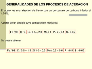 GENERALIDADES DE LOS PROCESOS DE ACERACION
El acero, es una aleación de hierro con un porcentaje de carbono inferior al
1.76%.
A partir de un arrabio cuya composición media es:
C / 4Fe / 93 P / 2 - 0.1 S / 0.05Si / 0.5 – 2.0 Mn / 1
C / 0.5 – 1.5Fe / 98 P <0.5 S <0.05Si / 0 – 0.3 Mn / 0.3 – 0.6
Se desea obtener
 