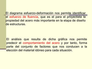 El diagrama esfuerzo-deformación nos permite identificar
el esfuerzo de fluencia, que es el para el proyectista la
propiedad del acero más importante en la etapa de diseño
de estructuras.
El análisis que resulta de dicha gráfica nos permite
predecir el comportamiento del acero y por tanto, forma
parte del conjunto de factores que nos conducen a la
elección del material idóneo para cada situación.
 