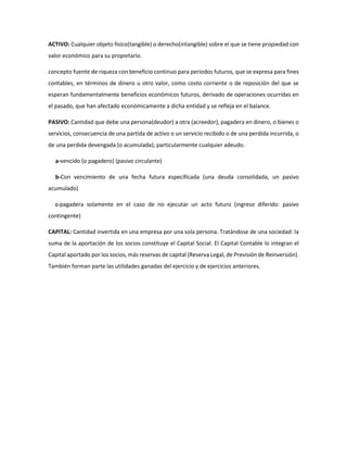 ACTIVO: Cualquier objeto físico(tangible) o derecho(intangible) sobre el que se tiene propiedad con
valor económico para su propietario.
concepto fuente de riqueza con beneficio continuo para periodos futuros, que se expresa para fines
contables, en términos de dinero u otro valor, como costo corriente o de reposición del que se
esperan fundamentalmente beneficios económicos futuros, derivado de operaciones ocurridas en
el pasado, que han afectado económicamente a dicha entidad y se refleja en el balance.
PASIVO: Cantidad que debe una persona(deudor) a otra (acreedor), pagadera en dinero, o bienes o
servicios, consecuencia de una partida de activo o un servicio recibido o de una perdida incurrida, o
de una perdida devengada (o acumulada); particularmente cualquier adeudo.
a-vencido (o pagadero) (pasivo circulante)
b-Con vencimiento de una fecha futura especificada (una deuda consolidada, un pasivo
acumulado)
c-pagadera solamente en el caso de no ejecutar un acto futuro (ingreso diferido: pasivo
contingente)
CAPITAL: Cantidad invertida en una empresa por una sola persona. Tratándose de una sociedad: la
suma de la aportación de los socios constituye el Capital Social. El Capital Contable lo integran el
Capital aportado por los socios, más reservas de capital (Reserva Legal, de Previsión de Reinversión).
También forman parte las utilidades ganadas del ejercicio y de ejercicios anteriores.
 