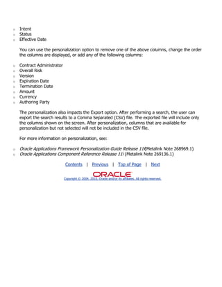 o   Intent
o   Status
o   Effective Date

    You can use the personalization option to remove one of the above columns, change the order
    the columns are displayed, or add any of the following columns:

o   Contract Administrator
o   Overall Risk
o   Version
o   Expiration Date
o   Termination Date
o   Amount
o   Currency
o   Authoring Party

    The personalization also impacts the Export option. After performing a search, the user can
    export the search results to a Comma Separated (CSV) file. The exported file will include only
    the columns shown on the screen. After personalization, columns that are available for
    personalization but not selected will not be included in the CSV file.

    For more information on personalization, see:

o   Oracle Applications Framework Personalization Guide Release 11i(Metalink Note 268969.1)
o   Oracle Applications Component Reference Release 11i (Metalink Note 269136.1)

                              Contents | Previous | Top of Page | Next


                             Copyright © 2004, 2010, Oracle and/or its affiliates. All rights reserved.
 