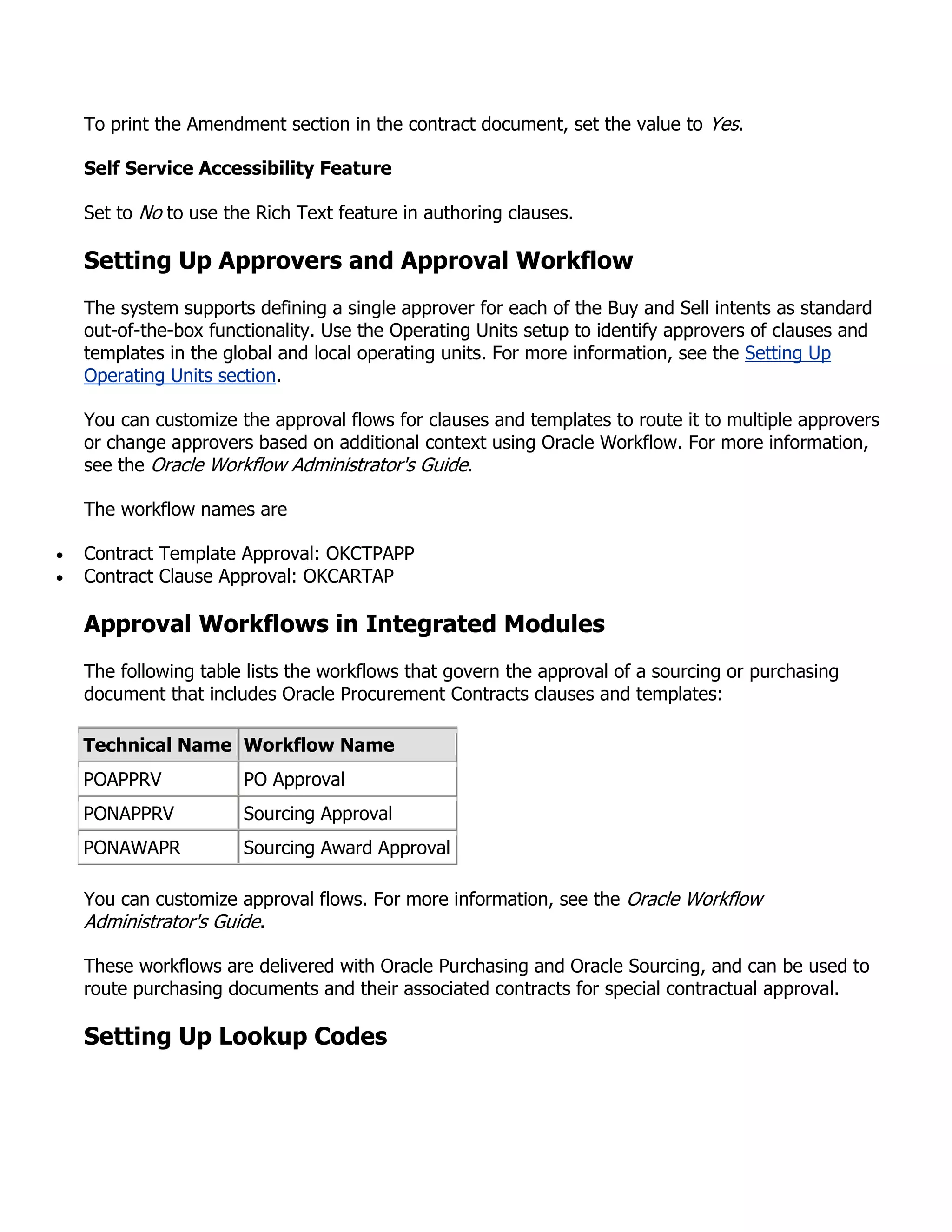 To print the Amendment section in the contract document, set the value to Yes.

Self Service Accessibility Feature

Set to No to use the Rich Text feature in authoring clauses.

Setting Up Approvers and Approval Workflow
The system supports defining a single approver for each of the Buy and Sell intents as standard
out-of-the-box functionality. Use the Operating Units setup to identify approvers of clauses and
templates in the global and local operating units. For more information, see the Setting Up
Operating Units section.

You can customize the approval flows for clauses and templates to route it to multiple approvers
or change approvers based on additional context using Oracle Workflow. For more information,
see the Oracle Workflow Administrator's Guide.

The workflow names are

Contract Template Approval: OKCTPAPP
Contract Clause Approval: OKCARTAP

Approval Workflows in Integrated Modules
The following table lists the workflows that govern the approval of a sourcing or purchasing
document that includes Oracle Procurement Contracts clauses and templates:

Technical Name Workflow Name
POAPPRV            PO Approval
PONAPPRV           Sourcing Approval
PONAWAPR           Sourcing Award Approval

You can customize approval flows. For more information, see the Oracle Workflow
Administrator's Guide.

These workflows are delivered with Oracle Purchasing and Oracle Sourcing, and can be used to
route purchasing documents and their associated contracts for special contractual approval.

Setting Up Lookup Codes
 