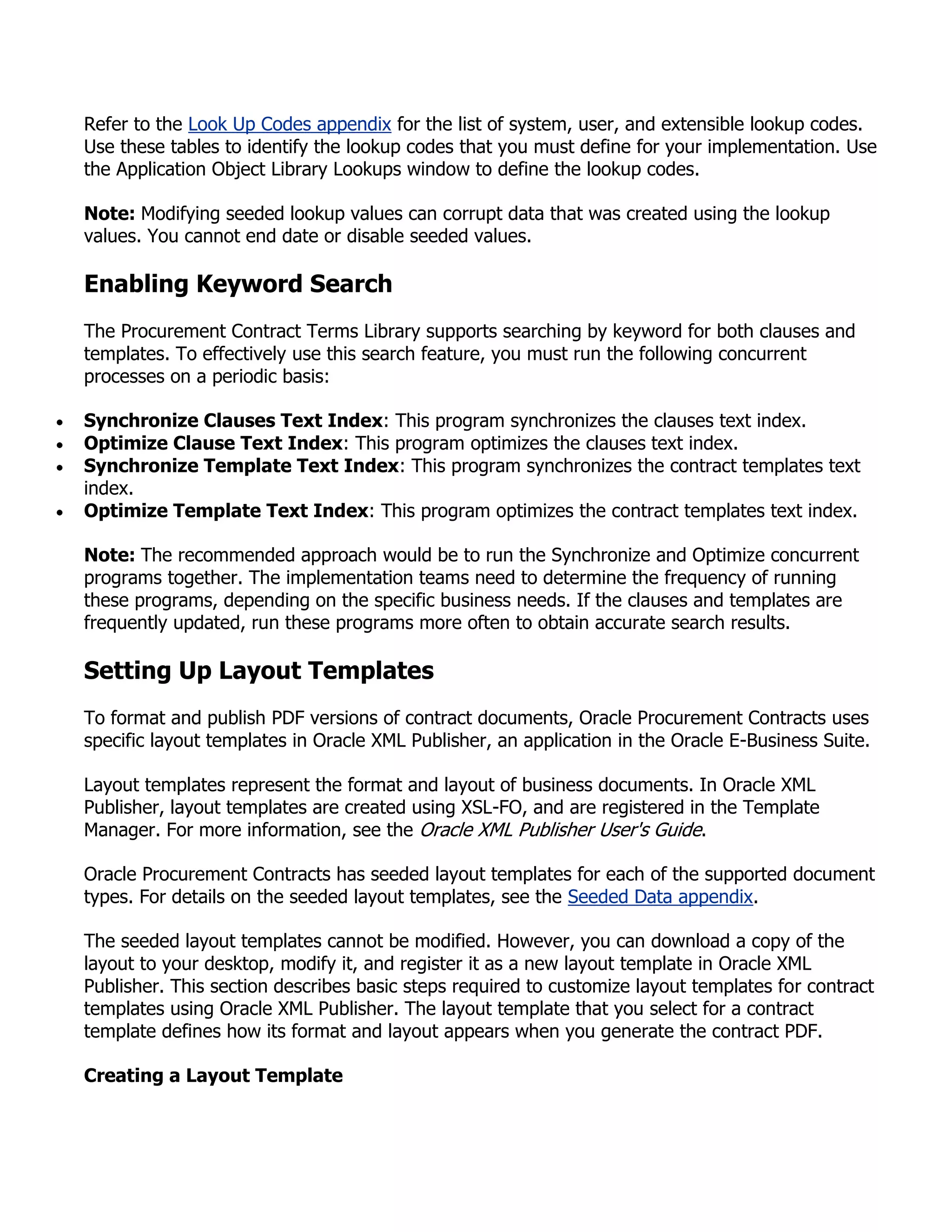 Refer to the Look Up Codes appendix for the list of system, user, and extensible lookup codes.
Use these tables to identify the lookup codes that you must define for your implementation. Use
the Application Object Library Lookups window to define the lookup codes.

Note: Modifying seeded lookup values can corrupt data that was created using the lookup
values. You cannot end date or disable seeded values.

Enabling Keyword Search
The Procurement Contract Terms Library supports searching by keyword for both clauses and
templates. To effectively use this search feature, you must run the following concurrent
processes on a periodic basis:

Synchronize Clauses Text Index: This program synchronizes the clauses text index.
Optimize Clause Text Index: This program optimizes the clauses text index.
Synchronize Template Text Index: This program synchronizes the contract templates text
index.
Optimize Template Text Index: This program optimizes the contract templates text index.

Note: The recommended approach would be to run the Synchronize and Optimize concurrent
programs together. The implementation teams need to determine the frequency of running
these programs, depending on the specific business needs. If the clauses and templates are
frequently updated, run these programs more often to obtain accurate search results.

Setting Up Layout Templates
To format and publish PDF versions of contract documents, Oracle Procurement Contracts uses
specific layout templates in Oracle XML Publisher, an application in the Oracle E-Business Suite.

Layout templates represent the format and layout of business documents. In Oracle XML
Publisher, layout templates are created using XSL-FO, and are registered in the Template
Manager. For more information, see the Oracle XML Publisher User's Guide.

Oracle Procurement Contracts has seeded layout templates for each of the supported document
types. For details on the seeded layout templates, see the Seeded Data appendix.

The seeded layout templates cannot be modified. However, you can download a copy of the
layout to your desktop, modify it, and register it as a new layout template in Oracle XML
Publisher. This section describes basic steps required to customize layout templates for contract
templates using Oracle XML Publisher. The layout template that you select for a contract
template defines how its format and layout appears when you generate the contract PDF.

Creating a Layout Template
 