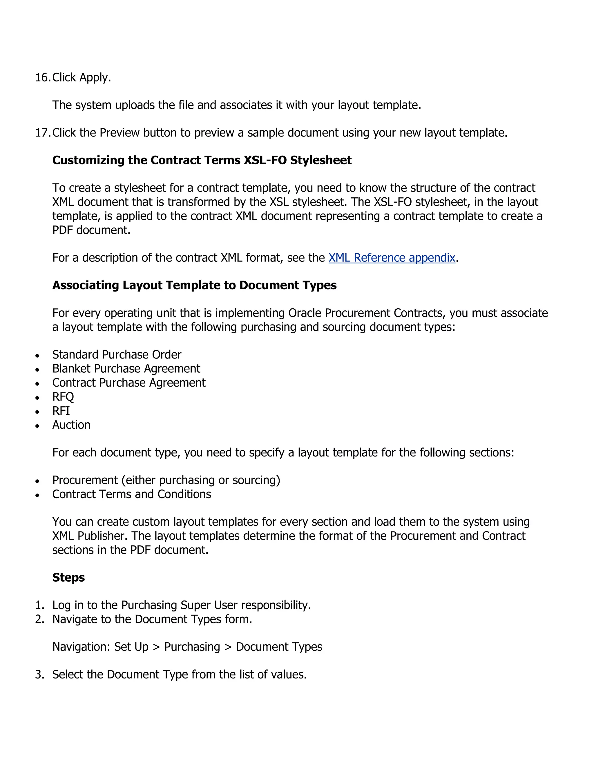 16. Click Apply.

   The system uploads the file and associates it with your layout template.

17. Click the Preview button to preview a sample document using your new layout template.

   Customizing the Contract Terms XSL-FO Stylesheet

   To create a stylesheet for a contract template, you need to know the structure of the contract
   XML document that is transformed by the XSL stylesheet. The XSL-FO stylesheet, in the layout
   template, is applied to the contract XML document representing a contract template to create a
   PDF document.

   For a description of the contract XML format, see the XML Reference appendix.

   Associating Layout Template to Document Types

   For every operating unit that is implementing Oracle Procurement Contracts, you must associate
   a layout template with the following purchasing and sourcing document types:

   Standard Purchase Order
   Blanket Purchase Agreement
   Contract Purchase Agreement
   RFQ
   RFI
   Auction

   For each document type, you need to specify a layout template for the following sections:

   Procurement (either purchasing or sourcing)
   Contract Terms and Conditions

   You can create custom layout templates for every section and load them to the system using
   XML Publisher. The layout templates determine the format of the Procurement and Contract
   sections in the PDF document.

   Steps

1. Log in to the Purchasing Super User responsibility.
2. Navigate to the Document Types form.

   Navigation: Set Up > Purchasing > Document Types

3. Select the Document Type from the list of values.
 