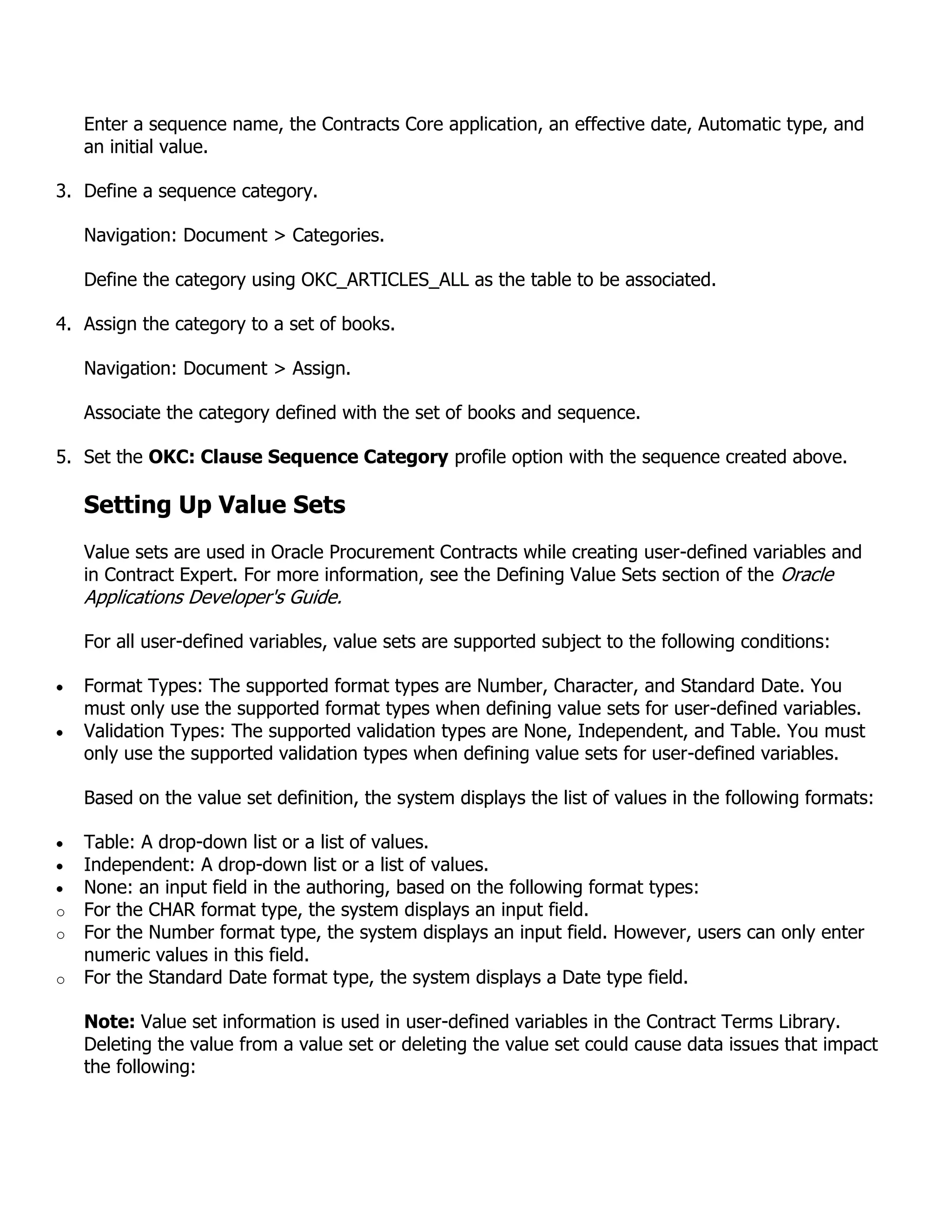 Enter a sequence name, the Contracts Core application, an effective date, Automatic type, and
    an initial value.

3. Define a sequence category.

    Navigation: Document > Categories.

    Define the category using OKC_ARTICLES_ALL as the table to be associated.

4. Assign the category to a set of books.

    Navigation: Document > Assign.

    Associate the category defined with the set of books and sequence.

5. Set the OKC: Clause Sequence Category profile option with the sequence created above.

    Setting Up Value Sets
    Value sets are used in Oracle Procurement Contracts while creating user-defined variables and
    in Contract Expert. For more information, see the Defining Value Sets section of the Oracle
    Applications Developer's Guide.

    For all user-defined variables, value sets are supported subject to the following conditions:

    Format Types: The supported format types are Number, Character, and Standard Date. You
    must only use the supported format types when defining value sets for user-defined variables.
    Validation Types: The supported validation types are None, Independent, and Table. You must
    only use the supported validation types when defining value sets for user-defined variables.

    Based on the value set definition, the system displays the list of values in the following formats:

    Table: A drop-down list or a list of values.
    Independent: A drop-down list or a list of values.
    None: an input field in the authoring, based on the following format types:
o   For the CHAR format type, the system displays an input field.
o   For the Number format type, the system displays an input field. However, users can only enter
    numeric values in this field.
o   For the Standard Date format type, the system displays a Date type field.

    Note: Value set information is used in user-defined variables in the Contract Terms Library.
    Deleting the value from a value set or deleting the value set could cause data issues that impact
    the following:
 