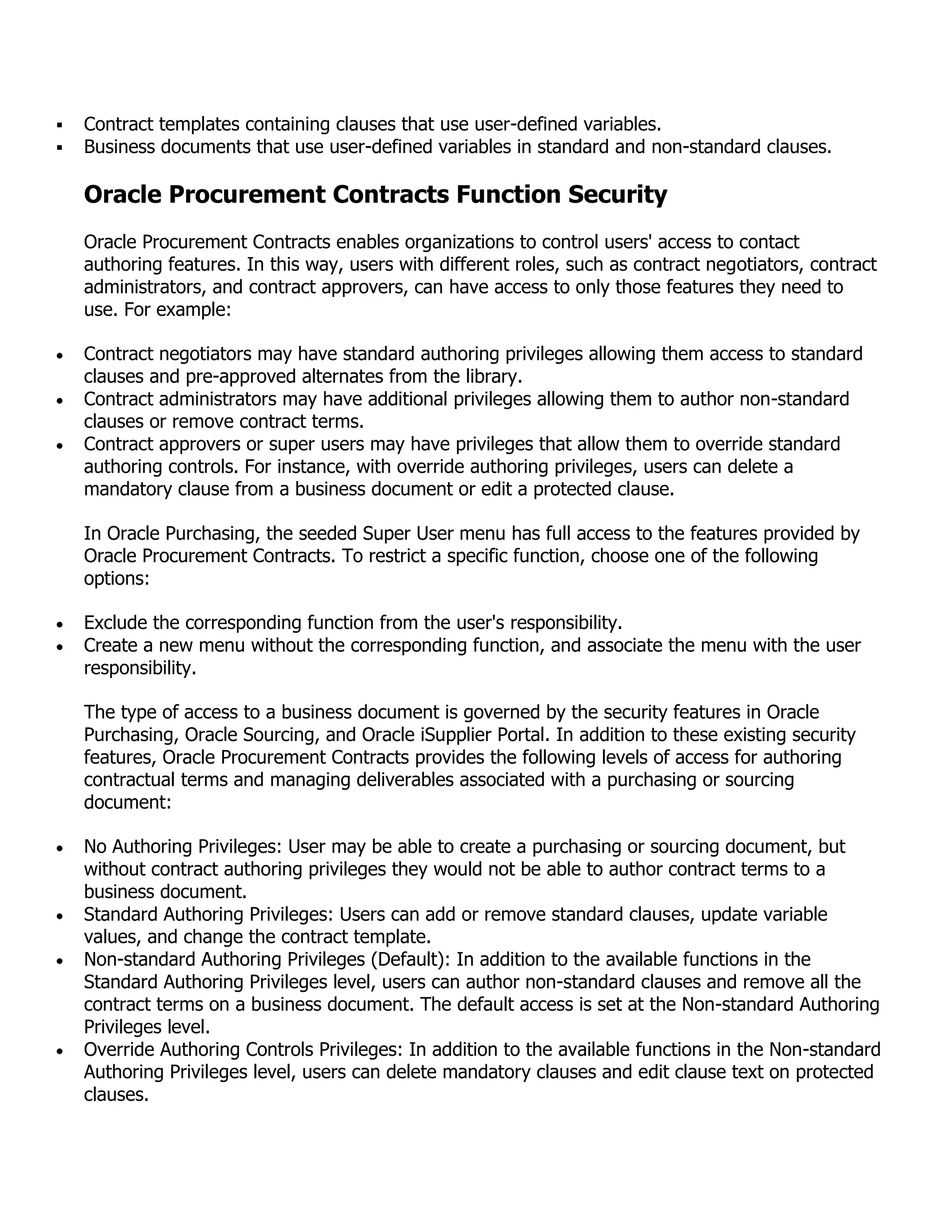    Contract templates containing clauses that use user-defined variables.
   Business documents that use user-defined variables in standard and non-standard clauses.

    Oracle Procurement Contracts Function Security
    Oracle Procurement Contracts enables organizations to control users' access to contact
    authoring features. In this way, users with different roles, such as contract negotiators, contract
    administrators, and contract approvers, can have access to only those features they need to
    use. For example:

    Contract negotiators may have standard authoring privileges allowing them access to standard
    clauses and pre-approved alternates from the library.
    Contract administrators may have additional privileges allowing them to author non-standard
    clauses or remove contract terms.
    Contract approvers or super users may have privileges that allow them to override standard
    authoring controls. For instance, with override authoring privileges, users can delete a
    mandatory clause from a business document or edit a protected clause.

    In Oracle Purchasing, the seeded Super User menu has full access to the features provided by
    Oracle Procurement Contracts. To restrict a specific function, choose one of the following
    options:

    Exclude the corresponding function from the user's responsibility.
    Create a new menu without the corresponding function, and associate the menu with the user
    responsibility.

    The type of access to a business document is governed by the security features in Oracle
    Purchasing, Oracle Sourcing, and Oracle iSupplier Portal. In addition to these existing security
    features, Oracle Procurement Contracts provides the following levels of access for authoring
    contractual terms and managing deliverables associated with a purchasing or sourcing
    document:

    No Authoring Privileges: User may be able to create a purchasing or sourcing document, but
    without contract authoring privileges they would not be able to author contract terms to a
    business document.
    Standard Authoring Privileges: Users can add or remove standard clauses, update variable
    values, and change the contract template.
    Non-standard Authoring Privileges (Default): In addition to the available functions in the
    Standard Authoring Privileges level, users can author non-standard clauses and remove all the
    contract terms on a business document. The default access is set at the Non-standard Authoring
    Privileges level.
    Override Authoring Controls Privileges: In addition to the available functions in the Non-standard
    Authoring Privileges level, users can delete mandatory clauses and edit clause text on protected
    clauses.
 