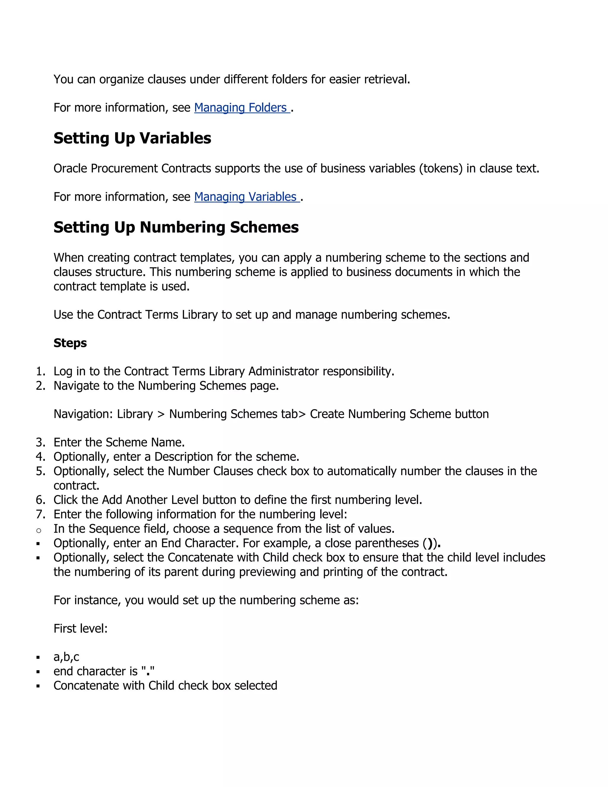 You can organize clauses under different folders for easier retrieval.

    For more information, see Managing Folders .

    Setting Up Variables
    Oracle Procurement Contracts supports the use of business variables (tokens) in clause text.

    For more information, see Managing Variables .

    Setting Up Numbering Schemes
    When creating contract templates, you can apply a numbering scheme to the sections and
    clauses structure. This numbering scheme is applied to business documents in which the
    contract template is used.

    Use the Contract Terms Library to set up and manage numbering schemes.

    Steps

1. Log in to the Contract Terms Library Administrator responsibility.
2. Navigate to the Numbering Schemes page.

    Navigation: Library > Numbering Schemes tab> Create Numbering Scheme button

3. Enter the Scheme Name.
4. Optionally, enter a Description for the scheme.
5. Optionally, select the Number Clauses check box to automatically number the clauses in the
   contract.
6. Click the Add Another Level button to define the first numbering level.
7. Enter the following information for the numbering level:
o In the Sequence field, choose a sequence from the list of values.
 Optionally, enter an End Character. For example, a close parentheses ()).
 Optionally, select the Concatenate with Child check box to ensure that the child level includes
   the numbering of its parent during previewing and printing of the contract.

    For instance, you would set up the numbering scheme as:

    First level:

   a,b,c
   end character is "."
   Concatenate with Child check box selected
 