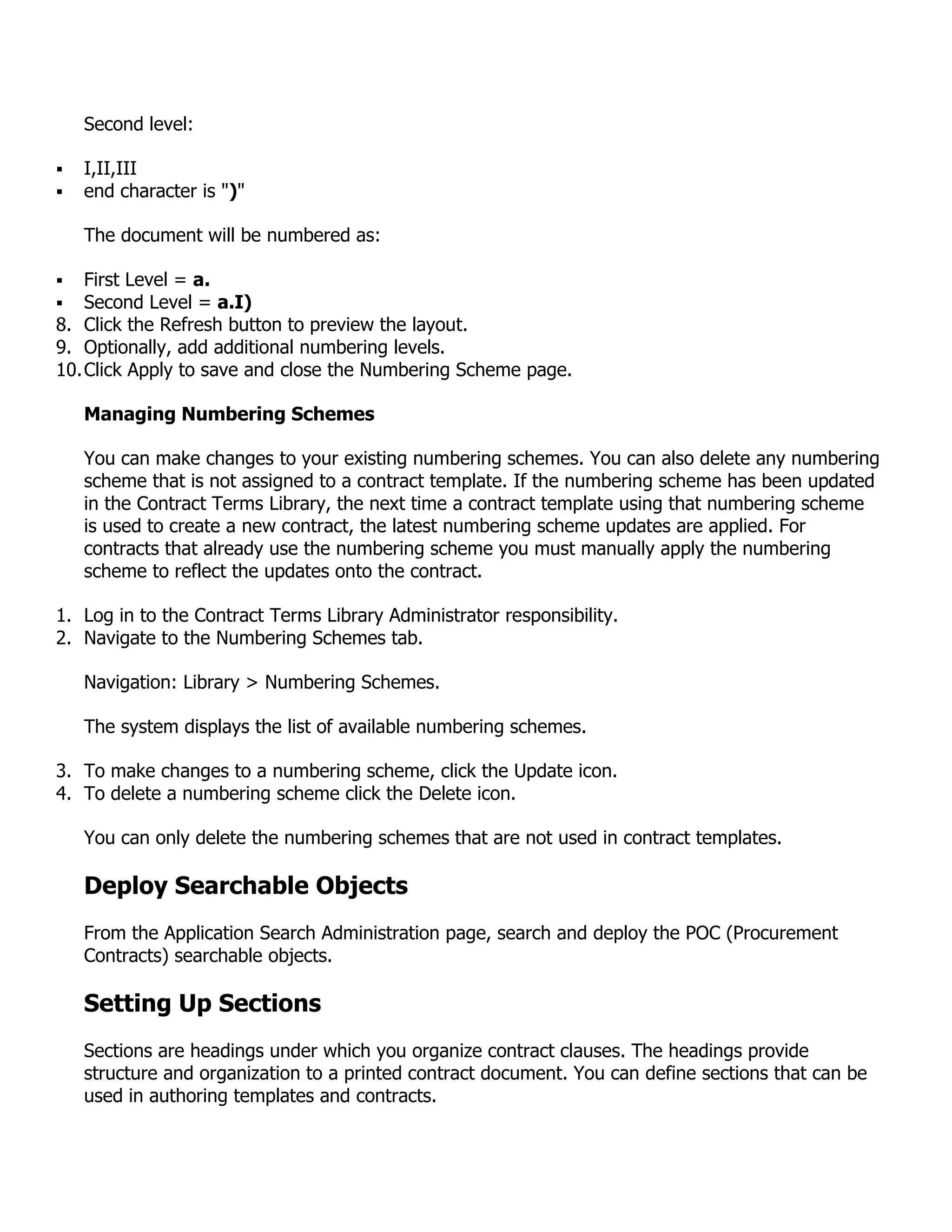 Second level:

   I,II,III
   end character is ")"

    The document will be numbered as:

   First Level = a.
   Second Level = a.I)
8. Click the Refresh button to preview the layout.
9. Optionally, add additional numbering levels.
10. Click Apply to save and close the Numbering Scheme page.

    Managing Numbering Schemes

    You can make changes to your existing numbering schemes. You can also delete any numbering
    scheme that is not assigned to a contract template. If the numbering scheme has been updated
    in the Contract Terms Library, the next time a contract template using that numbering scheme
    is used to create a new contract, the latest numbering scheme updates are applied. For
    contracts that already use the numbering scheme you must manually apply the numbering
    scheme to reflect the updates onto the contract.

1. Log in to the Contract Terms Library Administrator responsibility.
2. Navigate to the Numbering Schemes tab.

    Navigation: Library > Numbering Schemes.

    The system displays the list of available numbering schemes.

3. To make changes to a numbering scheme, click the Update icon.
4. To delete a numbering scheme click the Delete icon.

    You can only delete the numbering schemes that are not used in contract templates.

    Deploy Searchable Objects
    From the Application Search Administration page, search and deploy the POC (Procurement
    Contracts) searchable objects.

    Setting Up Sections
    Sections are headings under which you organize contract clauses. The headings provide
    structure and organization to a printed contract document. You can define sections that can be
    used in authoring templates and contracts.
 