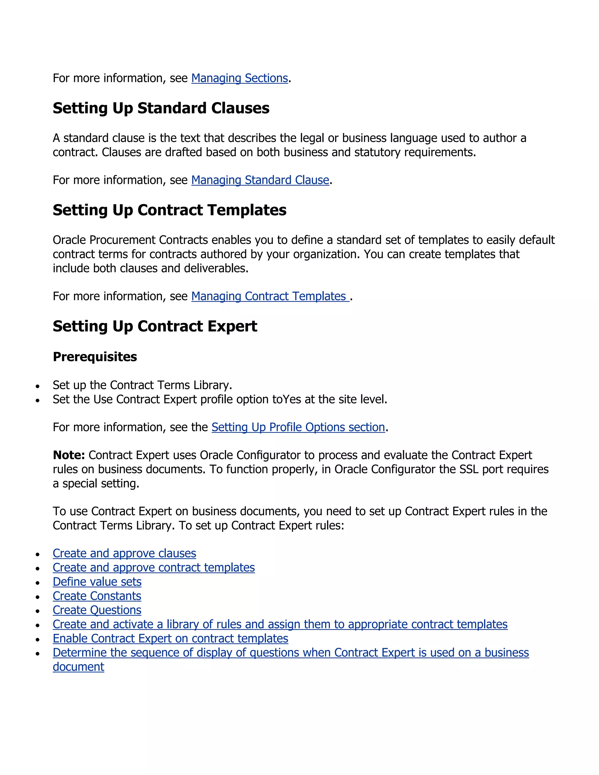 For more information, see Managing Sections.

Setting Up Standard Clauses
A standard clause is the text that describes the legal or business language used to author a
contract. Clauses are drafted based on both business and statutory requirements.

For more information, see Managing Standard Clause.

Setting Up Contract Templates
Oracle Procurement Contracts enables you to define a standard set of templates to easily default
contract terms for contracts authored by your organization. You can create templates that
include both clauses and deliverables.

For more information, see Managing Contract Templates .

Setting Up Contract Expert
Prerequisites

Set up the Contract Terms Library.
Set the Use Contract Expert profile option toYes at the site level.

For more information, see the Setting Up Profile Options section.

Note: Contract Expert uses Oracle Conﬁgurator to process and evaluate the Contract Expert
rules on business documents. To function properly, in Oracle Configurator the SSL port requires
a special setting.

To use Contract Expert on business documents, you need to set up Contract Expert rules in the
Contract Terms Library. To set up Contract Expert rules:

Create and approve clauses
Create and approve contract templates
Define value sets
Create Constants
Create Questions
Create and activate a library of rules and assign them to appropriate contract templates
Enable Contract Expert on contract templates
Determine the sequence of display of questions when Contract Expert is used on a business
document
 