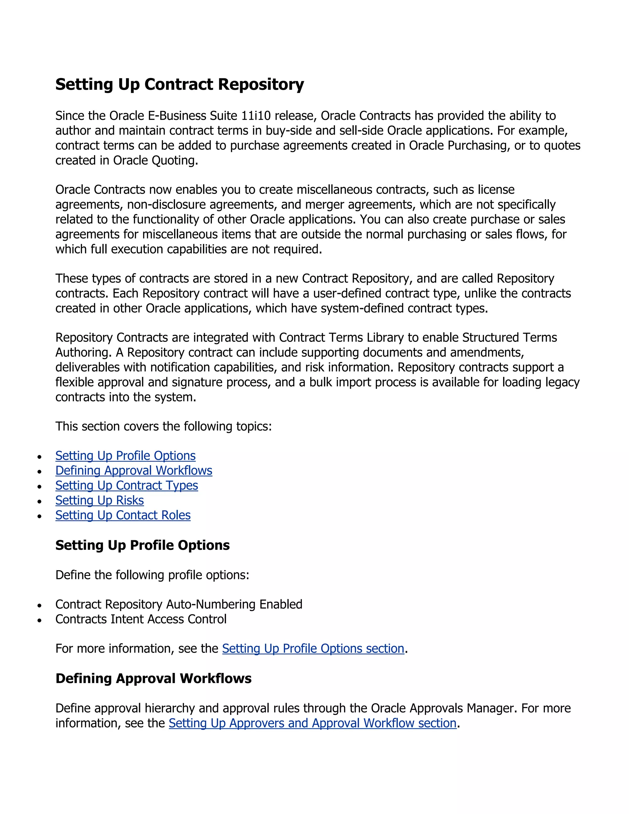Setting Up Contract Repository
Since the Oracle E-Business Suite 11i10 release, Oracle Contracts has provided the ability to
author and maintain contract terms in buy-side and sell-side Oracle applications. For example,
contract terms can be added to purchase agreements created in Oracle Purchasing, or to quotes
created in Oracle Quoting.

Oracle Contracts now enables you to create miscellaneous contracts, such as license
agreements, non-disclosure agreements, and merger agreements, which are not specifically
related to the functionality of other Oracle applications. You can also create purchase or sales
agreements for miscellaneous items that are outside the normal purchasing or sales flows, for
which full execution capabilities are not required.

These types of contracts are stored in a new Contract Repository, and are called Repository
contracts. Each Repository contract will have a user-defined contract type, unlike the contracts
created in other Oracle applications, which have system-defined contract types.

Repository Contracts are integrated with Contract Terms Library to enable Structured Terms
Authoring. A Repository contract can include supporting documents and amendments,
deliverables with notification capabilities, and risk information. Repository contracts support a
flexible approval and signature process, and a bulk import process is available for loading legacy
contracts into the system.

This section covers the following topics:

Setting Up Profile Options
Defining Approval Workflows
Setting Up Contract Types
Setting Up Risks
Setting Up Contact Roles

Setting Up Profile Options

Define the following profile options:

Contract Repository Auto-Numbering Enabled
Contracts Intent Access Control

For more information, see the Setting Up Profile Options section.

Defining Approval Workflows

Define approval hierarchy and approval rules through the Oracle Approvals Manager. For more
information, see the Setting Up Approvers and Approval Workflow section.
 