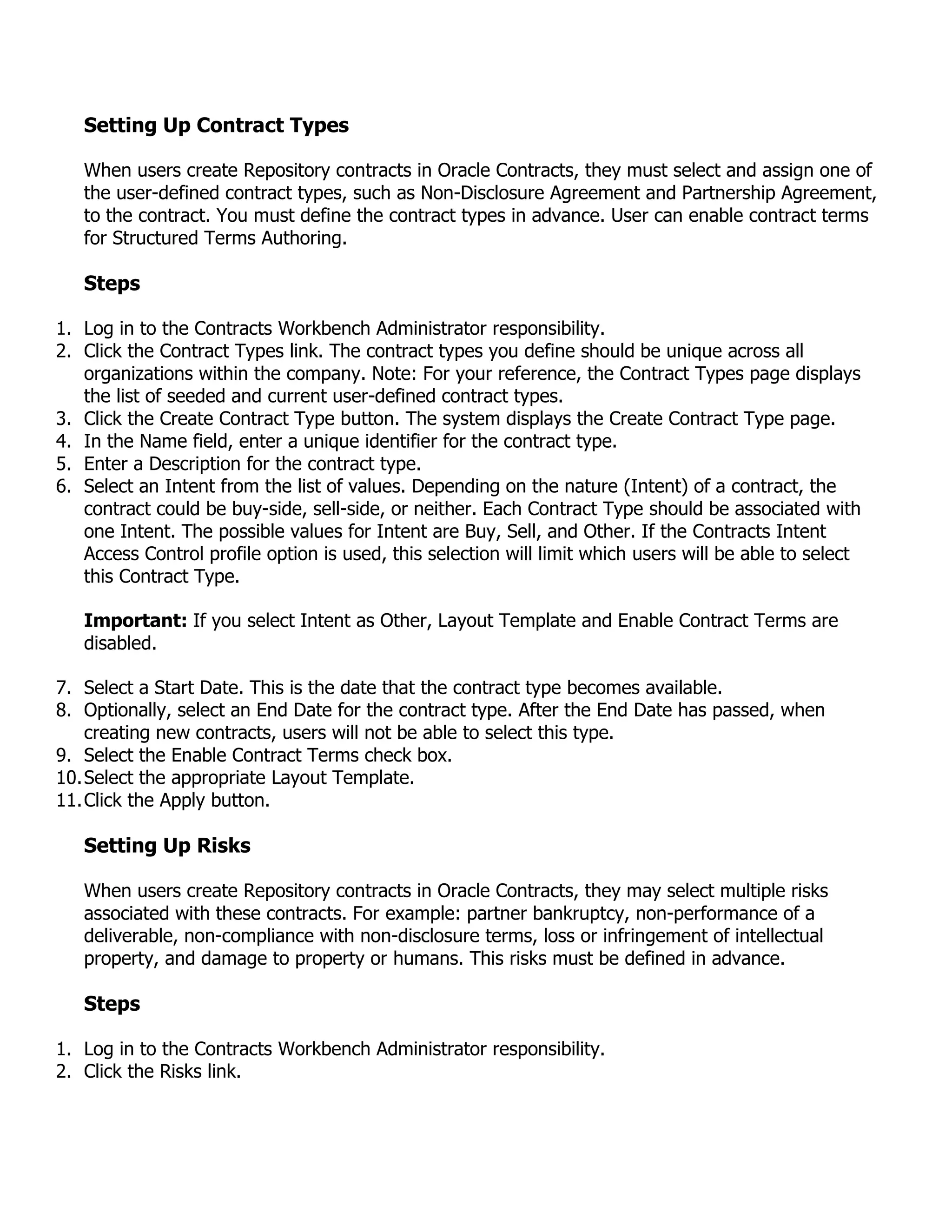 Setting Up Contract Types

   When users create Repository contracts in Oracle Contracts, they must select and assign one of
   the user-defined contract types, such as Non-Disclosure Agreement and Partnership Agreement,
   to the contract. You must define the contract types in advance. User can enable contract terms
   for Structured Terms Authoring.

   Steps

1. Log in to the Contracts Workbench Administrator responsibility.
2. Click the Contract Types link. The contract types you define should be unique across all
   organizations within the company. Note: For your reference, the Contract Types page displays
   the list of seeded and current user-defined contract types.
3. Click the Create Contract Type button. The system displays the Create Contract Type page.
4. In the Name field, enter a unique identifier for the contract type.
5. Enter a Description for the contract type.
6. Select an Intent from the list of values. Depending on the nature (Intent) of a contract, the
   contract could be buy-side, sell-side, or neither. Each Contract Type should be associated with
   one Intent. The possible values for Intent are Buy, Sell, and Other. If the Contracts Intent
   Access Control profile option is used, this selection will limit which users will be able to select
   this Contract Type.

   Important: If you select Intent as Other, Layout Template and Enable Contract Terms are
   disabled.

7. Select a Start Date. This is the date that the contract type becomes available.
8. Optionally, select an End Date for the contract type. After the End Date has passed, when
    creating new contracts, users will not be able to select this type.
9. Select the Enable Contract Terms check box.
10. Select the appropriate Layout Template.
11. Click the Apply button.

   Setting Up Risks

   When users create Repository contracts in Oracle Contracts, they may select multiple risks
   associated with these contracts. For example: partner bankruptcy, non-performance of a
   deliverable, non-compliance with non-disclosure terms, loss or infringement of intellectual
   property, and damage to property or humans. This risks must be defined in advance.

   Steps

1. Log in to the Contracts Workbench Administrator responsibility.
2. Click the Risks link.
 