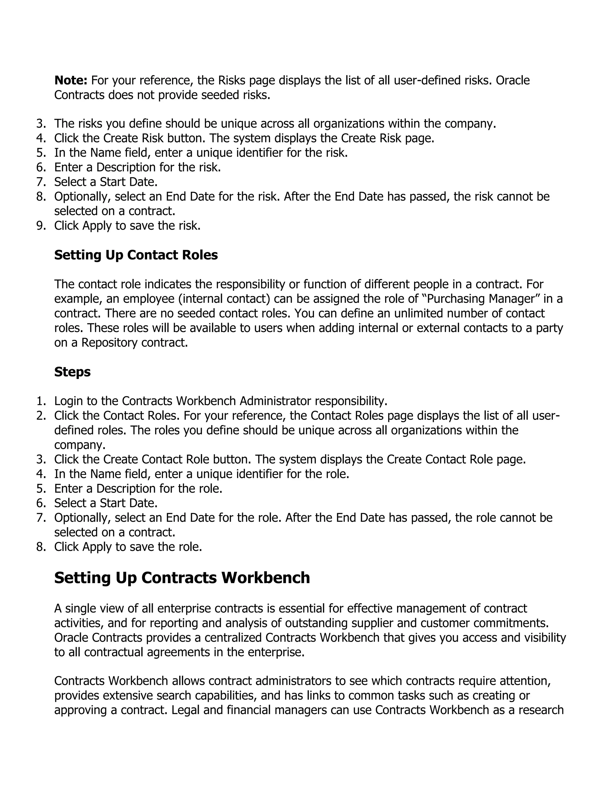 Note: For your reference, the Risks page displays the list of all user-defined risks. Oracle
     Contracts does not provide seeded risks.

3. The risks you define should be unique across all organizations within the company.
4. Click the Create Risk button. The system displays the Create Risk page.
5. In the Name field, enter a unique identifier for the risk.
6. Enter a Description for the risk.
7. Select a Start Date.
8. Optionally, select an End Date for the risk. After the End Date has passed, the risk cannot be
   selected on a contract.
9. Click Apply to save the risk.

     Setting Up Contact Roles

     The contact role indicates the responsibility or function of different people in a contract. For
     example, an employee (internal contact) can be assigned the role of “Purchasing Manager” in a
     contract. There are no seeded contact roles. You can define an unlimited number of contact
     roles. These roles will be available to users when adding internal or external contacts to a party
     on a Repository contract.

     Steps

1. Login to the Contracts Workbench Administrator responsibility.
2. Click the Contact Roles. For your reference, the Contact Roles page displays the list of all user-
   defined roles. The roles you define should be unique across all organizations within the
   company.
3. Click the Create Contact Role button. The system displays the Create Contact Role page.
4. In the Name field, enter a unique identifier for the role.
5. Enter a Description for the role.
6. Select a Start Date.
7. Optionally, select an End Date for the role. After the End Date has passed, the role cannot be
   selected on a contract.
8. Click Apply to save the role.

     Setting Up Contracts Workbench
     A single view of all enterprise contracts is essential for effective management of contract
     activities, and for reporting and analysis of outstanding supplier and customer commitments.
     Oracle Contracts provides a centralized Contracts Workbench that gives you access and visibility
     to all contractual agreements in the enterprise.

     Contracts Workbench allows contract administrators to see which contracts require attention,
     provides extensive search capabilities, and has links to common tasks such as creating or
     approving a contract. Legal and financial managers can use Contracts Workbench as a research
 