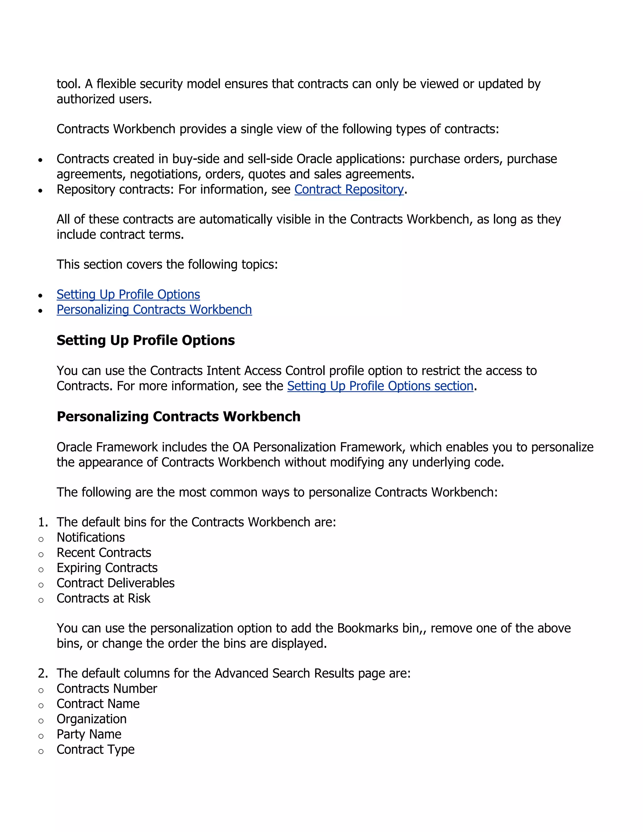 tool. A flexible security model ensures that contracts can only be viewed or updated by
   authorized users.

   Contracts Workbench provides a single view of the following types of contracts:

   Contracts created in buy-side and sell-side Oracle applications: purchase orders, purchase
   agreements, negotiations, orders, quotes and sales agreements.
   Repository contracts: For information, see Contract Repository.

   All of these contracts are automatically visible in the Contracts Workbench, as long as they
   include contract terms.

   This section covers the following topics:

   Setting Up Profile Options
   Personalizing Contracts Workbench

   Setting Up Profile Options

   You can use the Contracts Intent Access Control profile option to restrict the access to
   Contracts. For more information, see the Setting Up Profile Options section.

   Personalizing Contracts Workbench

   Oracle Framework includes the OA Personalization Framework, which enables you to personalize
   the appearance of Contracts Workbench without modifying any underlying code.

   The following are the most common ways to personalize Contracts Workbench:

1. The default bins for the Contracts Workbench are:
o Notifications
o Recent Contracts
o Expiring Contracts
o Contract Deliverables
o Contracts at Risk

   You can use the personalization option to add the Bookmarks bin,, remove one of the above
   bins, or change the order the bins are displayed.

2. The default columns for the Advanced Search Results page are:
o Contracts Number
o Contract Name
o Organization
o Party Name
o Contract Type
 