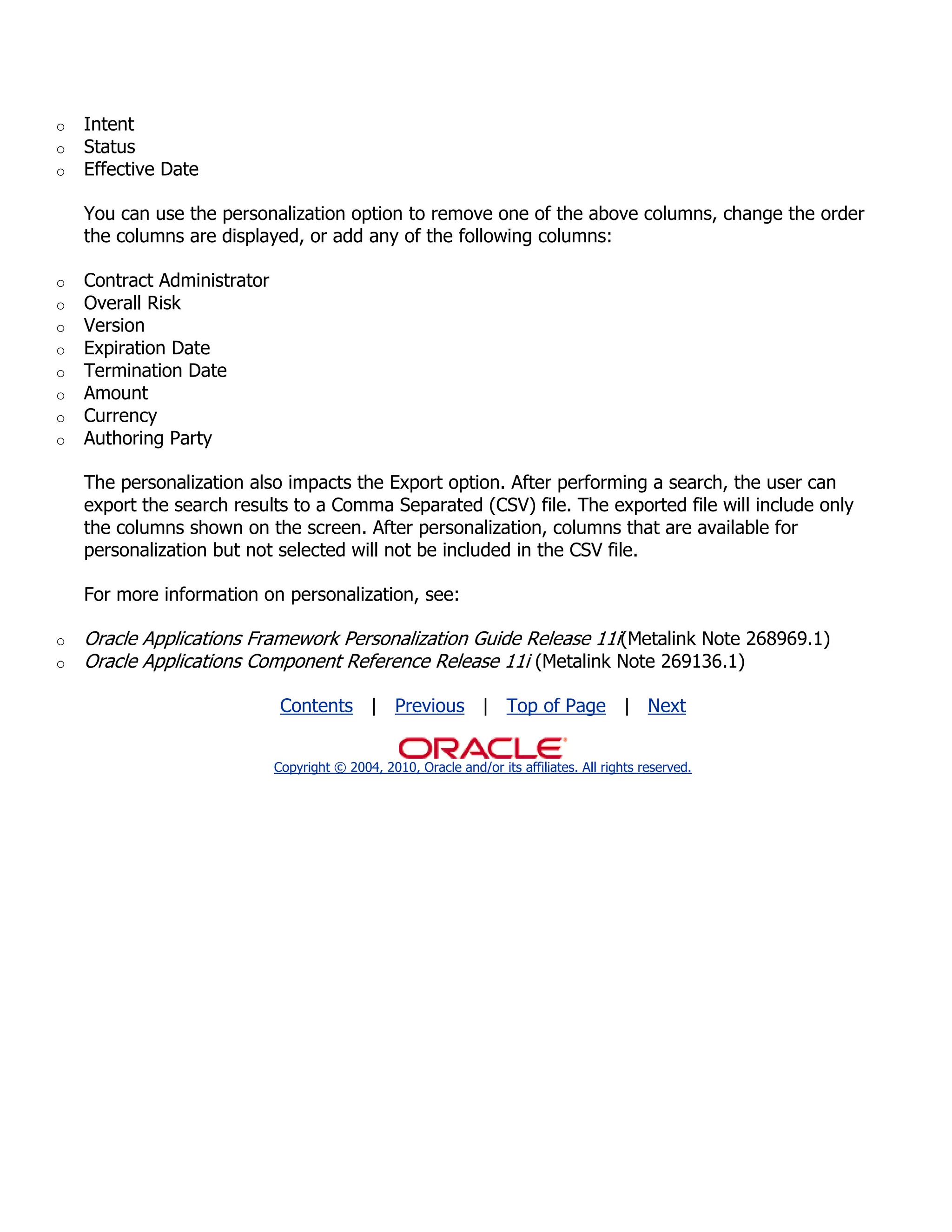 o   Intent
o   Status
o   Effective Date

    You can use the personalization option to remove one of the above columns, change the order
    the columns are displayed, or add any of the following columns:

o   Contract Administrator
o   Overall Risk
o   Version
o   Expiration Date
o   Termination Date
o   Amount
o   Currency
o   Authoring Party

    The personalization also impacts the Export option. After performing a search, the user can
    export the search results to a Comma Separated (CSV) file. The exported file will include only
    the columns shown on the screen. After personalization, columns that are available for
    personalization but not selected will not be included in the CSV file.

    For more information on personalization, see:

o   Oracle Applications Framework Personalization Guide Release 11i(Metalink Note 268969.1)
o   Oracle Applications Component Reference Release 11i (Metalink Note 269136.1)

                              Contents | Previous | Top of Page | Next


                             Copyright © 2004, 2010, Oracle and/or its affiliates. All rights reserved.
 
