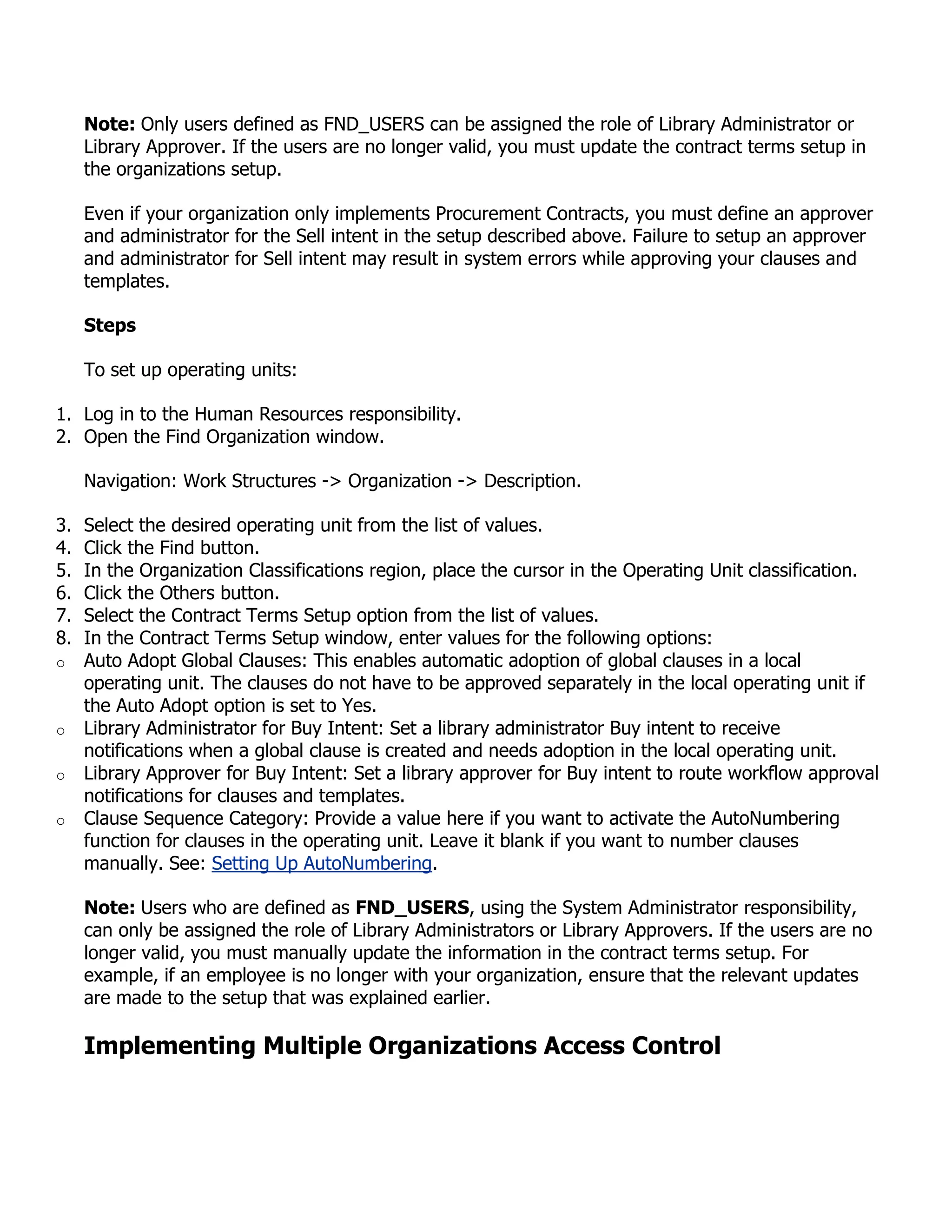Note: Only users defined as FND_USERS can be assigned the role of Library Administrator or
     Library Approver. If the users are no longer valid, you must update the contract terms setup in
     the organizations setup.

     Even if your organization only implements Procurement Contracts, you must define an approver
     and administrator for the Sell intent in the setup described above. Failure to setup an approver
     and administrator for Sell intent may result in system errors while approving your clauses and
     templates.

     Steps

     To set up operating units:

1. Log in to the Human Resources responsibility.
2. Open the Find Organization window.

     Navigation: Work Structures -> Organization -> Description.

3.   Select the desired operating unit from the list of values.
4.   Click the Find button.
5.   In the Organization Classifications region, place the cursor in the Operating Unit classification.
6.   Click the Others button.
7.   Select the Contract Terms Setup option from the list of values.
8.   In the Contract Terms Setup window, enter values for the following options:
o    Auto Adopt Global Clauses: This enables automatic adoption of global clauses in a local
     operating unit. The clauses do not have to be approved separately in the local operating unit if
     the Auto Adopt option is set to Yes.
o    Library Administrator for Buy Intent: Set a library administrator Buy intent to receive
     notifications when a global clause is created and needs adoption in the local operating unit.
o    Library Approver for Buy Intent: Set a library approver for Buy intent to route workflow approval
     notifications for clauses and templates.
o    Clause Sequence Category: Provide a value here if you want to activate the AutoNumbering
     function for clauses in the operating unit. Leave it blank if you want to number clauses
     manually. See: Setting Up AutoNumbering.

     Note: Users who are defined as FND_USERS, using the System Administrator responsibility,
     can only be assigned the role of Library Administrators or Library Approvers. If the users are no
     longer valid, you must manually update the information in the contract terms setup. For
     example, if an employee is no longer with your organization, ensure that the relevant updates
     are made to the setup that was explained earlier.

     Implementing Multiple Organizations Access Control
 