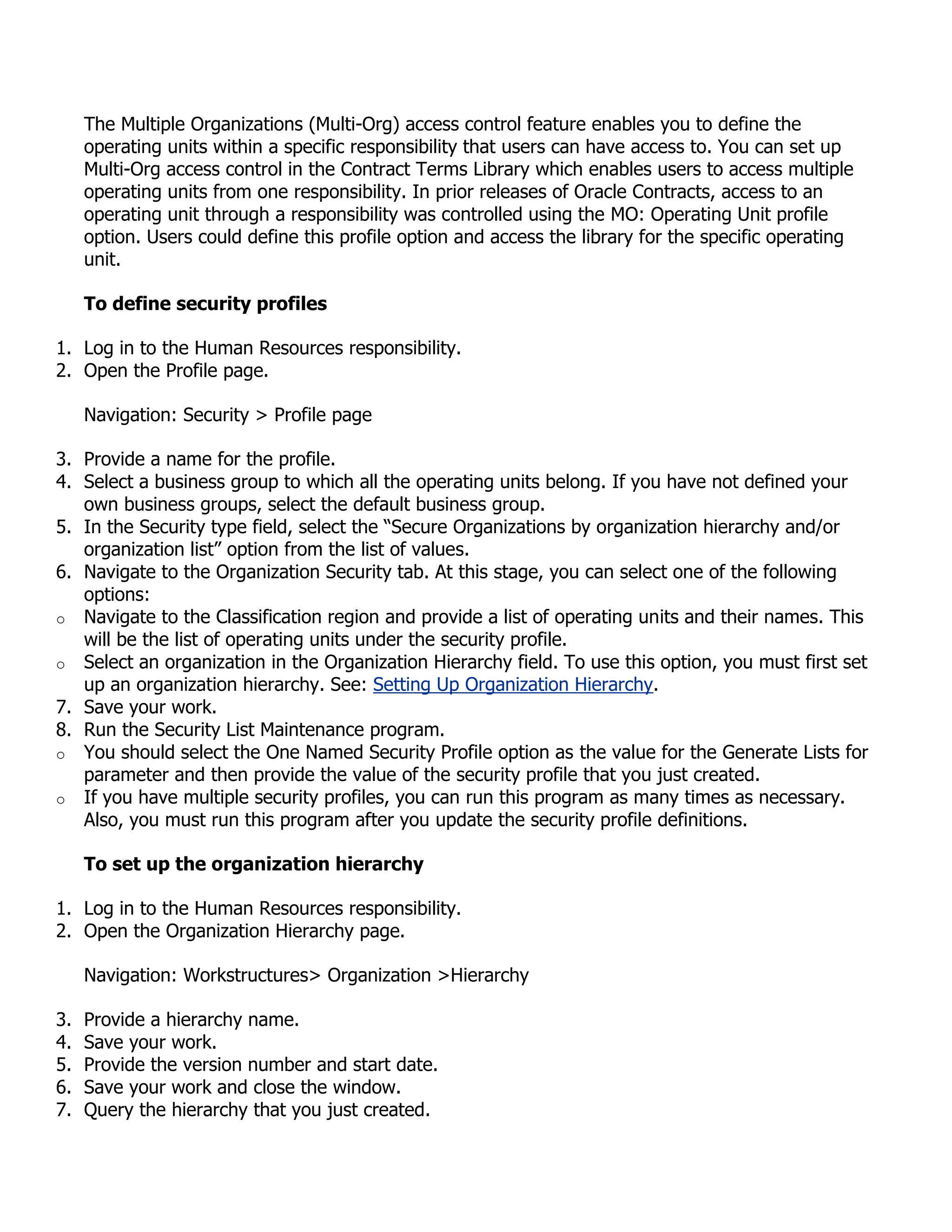 The Multiple Organizations (Multi-Org) access control feature enables you to define the
     operating units within a specific responsibility that users can have access to. You can set up
     Multi-Org access control in the Contract Terms Library which enables users to access multiple
     operating units from one responsibility. In prior releases of Oracle Contracts, access to an
     operating unit through a responsibility was controlled using the MO: Operating Unit profile
     option. Users could define this profile option and access the library for the specific operating
     unit.

     To define security profiles

1. Log in to the Human Resources responsibility.
2. Open the Profile page.

     Navigation: Security > Profile page

3. Provide a name for the profile.
4. Select a business group to which all the operating units belong. If you have not defined your
   own business groups, select the default business group.
5. In the Security type field, select the “Secure Organizations by organization hierarchy and/or
   organization list” option from the list of values.
6. Navigate to the Organization Security tab. At this stage, you can select one of the following
   options:
o Navigate to the Classification region and provide a list of operating units and their names. This
   will be the list of operating units under the security profile.
o Select an organization in the Organization Hierarchy field. To use this option, you must first set
   up an organization hierarchy. See: Setting Up Organization Hierarchy.
7. Save your work.
8. Run the Security List Maintenance program.
o You should select the One Named Security Profile option as the value for the Generate Lists for
   parameter and then provide the value of the security profile that you just created.
o If you have multiple security profiles, you can run this program as many times as necessary.
   Also, you must run this program after you update the security profile definitions.

     To set up the organization hierarchy

1. Log in to the Human Resources responsibility.
2. Open the Organization Hierarchy page.

     Navigation: Workstructures> Organization >Hierarchy

3.   Provide a hierarchy name.
4.   Save your work.
5.   Provide the version number and start date.
6.   Save your work and close the window.
7.   Query the hierarchy that you just created.
 