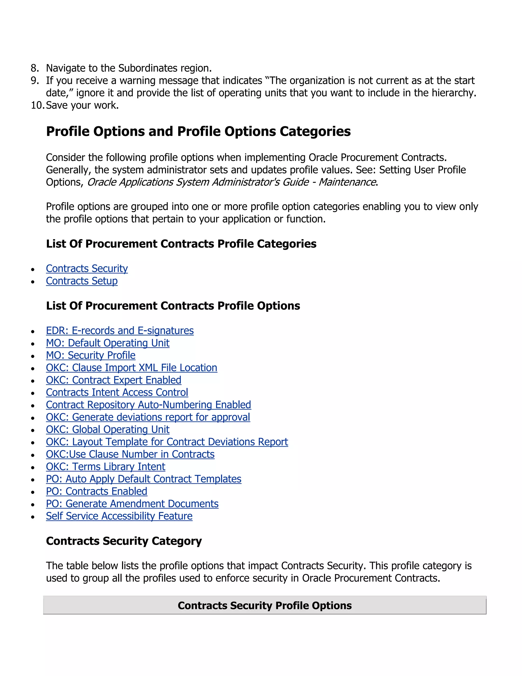 8. Navigate to the Subordinates region.
9. If you receive a warning message that indicates “The organization is not current as at the start
    date,” ignore it and provide the list of operating units that you want to include in the hierarchy.
10. Save your work.

   Profile Options and Profile Options Categories
   Consider the following profile options when implementing Oracle Procurement Contracts.
   Generally, the system administrator sets and updates profile values. See: Setting User Profile
   Options, Oracle Applications System Administrator's Guide - Maintenance.

   Profile options are grouped into one or more profile option categories enabling you to view only
   the profile options that pertain to your application or function.

   List Of Procurement Contracts Profile Categories

   Contracts Security
   Contracts Setup

   List Of Procurement Contracts Profile Options

   EDR: E-records and E-signatures
   MO: Default Operating Unit
   MO: Security Profile
   OKC: Clause Import XML File Location
   OKC: Contract Expert Enabled
   Contracts Intent Access Control
   Contract Repository Auto-Numbering Enabled
   OKC: Generate deviations report for approval
   OKC: Global Operating Unit
   OKC: Layout Template for Contract Deviations Report
   OKC:Use Clause Number in Contracts
   OKC: Terms Library Intent
   PO: Auto Apply Default Contract Templates
   PO: Contracts Enabled
   PO: Generate Amendment Documents
   Self Service Accessibility Feature

   Contracts Security Category

   The table below lists the profile options that impact Contracts Security. This profile category is
   used to group all the profiles used to enforce security in Oracle Procurement Contracts.

                                 Contracts Security Profile Options
 