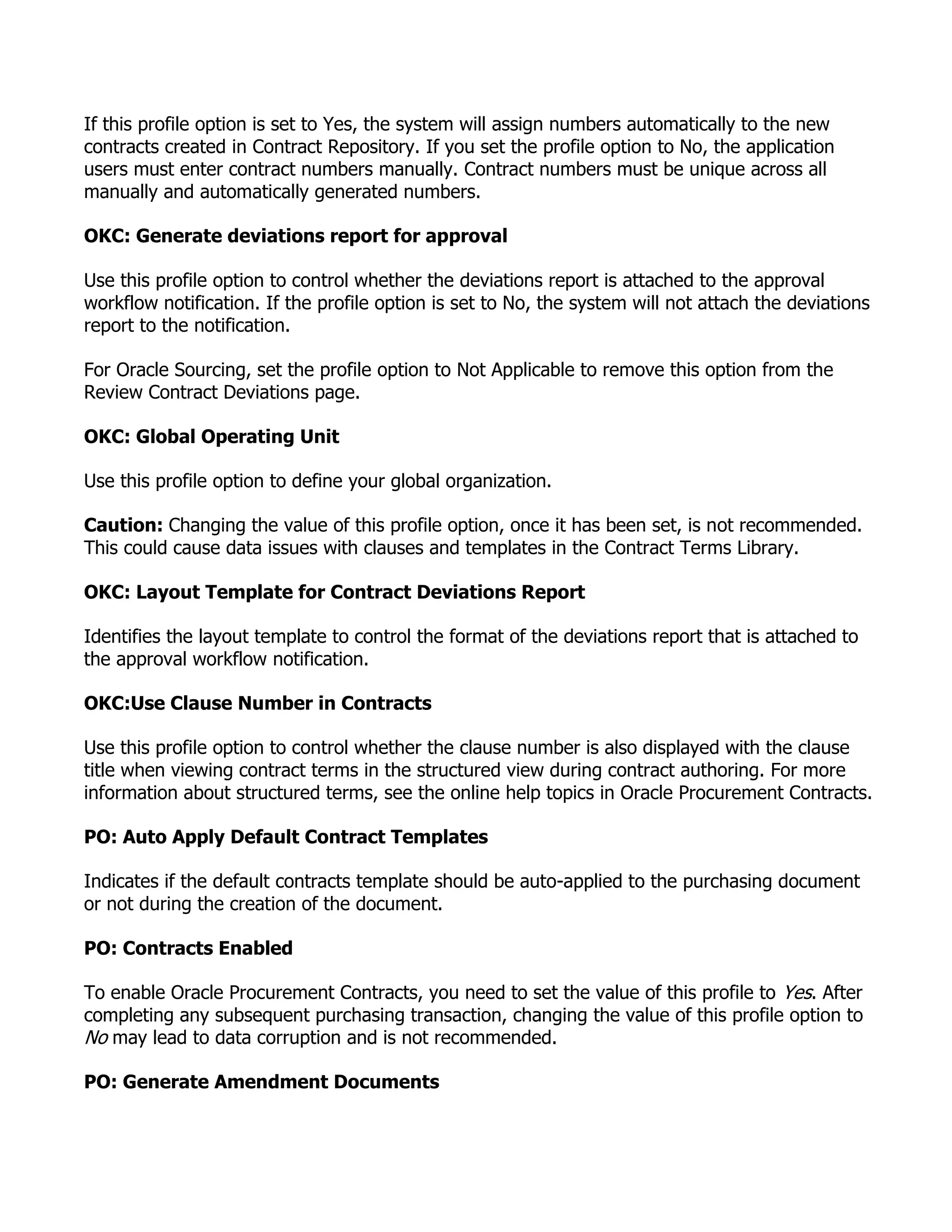 If this profile option is set to Yes, the system will assign numbers automatically to the new
contracts created in Contract Repository. If you set the profile option to No, the application
users must enter contract numbers manually. Contract numbers must be unique across all
manually and automatically generated numbers.

OKC: Generate deviations report for approval

Use this profile option to control whether the deviations report is attached to the approval
workflow notification. If the profile option is set to No, the system will not attach the deviations
report to the notification.

For Oracle Sourcing, set the profile option to Not Applicable to remove this option from the
Review Contract Deviations page.

OKC: Global Operating Unit

Use this profile option to define your global organization.

Caution: Changing the value of this profile option, once it has been set, is not recommended.
This could cause data issues with clauses and templates in the Contract Terms Library.

OKC: Layout Template for Contract Deviations Report

Identifies the layout template to control the format of the deviations report that is attached to
the approval workflow notification.

OKC:Use Clause Number in Contracts

Use this profile option to control whether the clause number is also displayed with the clause
title when viewing contract terms in the structured view during contract authoring. For more
information about structured terms, see the online help topics in Oracle Procurement Contracts.

PO: Auto Apply Default Contract Templates

Indicates if the default contracts template should be auto-applied to the purchasing document
or not during the creation of the document.

PO: Contracts Enabled

To enable Oracle Procurement Contracts, you need to set the value of this profile to Yes. After
completing any subsequent purchasing transaction, changing the value of this profile option to
No may lead to data corruption and is not recommended.

PO: Generate Amendment Documents
 