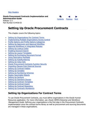 Skip Headers

Oracle Procurement Contracts Implementation and
Administration Guide                                           Contents   Previous   Next
Release 12.1
Part Number E14436-03


     Setting Up Oracle Procurement Contracts
     This chapter covers the following topics:

     Setting Up Organizations For Contract Terms
     Implementing Multiple Organizations Access Control
     Profile Options and Profile Options Categories
     Setting Up Approvers and Approval Workflow
     Approval Workflows in Integrated Modules
     Setting Up Lookup Codes
     Enabling Keyword Search
     Setting Up Layout Templates
     Setting Up Purchasing Document Format
     Using Descriptive Flexfields
     Setting Up AutoNumbering
     Setting Up Value Sets
     Oracle Procurement Contracts Function Security
     Importing Clauses from External Sources
     Setting Up Contract Folders
     Setting Up Variables
     Setting Up Numbering Schemes
     Deploy Searchable Objects
     Setting Up Sections
     Setting Up Standard Clauses
     Setting Up Contract Templates
     Setting Up Contract Expert
     Setting Up Contract Repository
     Setting Up Contracts Workbench

     Setting Up Organizations For Contract Terms
     To use Oracle Procurement Contracts, you must define organizations in the Oracle Human
     Resources application. For more information, see Oracle HRMS Enterprise and Workforce
     Management Guide. Defining your organizations is the first step in the Procurement Contracts
     implementation since the contract terms library as well as procurement and sourcing documents
     are managed in these organizations.
 