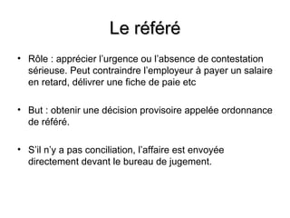Le référé
• Rôle : apprécier l’urgence ou l’absence de contestation
  sérieuse. Peut contraindre l’employeur à payer un salaire
  en retard, délivrer une fiche de paie etc

• But : obtenir une décision provisoire appelée ordonnance
  de référé.

• S’il n’y a pas conciliation, l’affaire est envoyée
  directement devant le bureau de jugement.
 