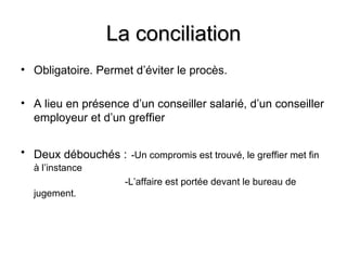 La conciliation
• Obligatoire. Permet d’éviter le procès.

• A lieu en présence d’un conseiller salarié, d’un conseiller
  employeur et d’un greffier


• Deux débouchés : -Un compromis est trouvé, le greffier met fin
  à l’instance
                      -L’affaire est portée devant le bureau de
  jugement.
 