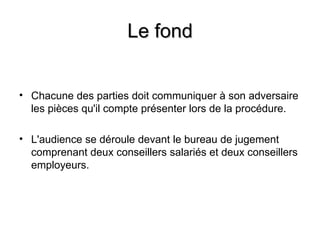 Le fond


• Chacune des parties doit communiquer à son adversaire
  les pièces qu'il compte présenter lors de la procédure.

• L'audience se déroule devant le bureau de jugement
  comprenant deux conseillers salariés et deux conseillers
  employeurs.
 