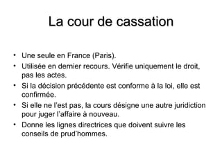 La cour de cassation

• Une seule en France (Paris).
• Utilisée en dernier recours. Vérifie uniquement le droit,
  pas les actes.
• Si la décision précédente est conforme à la loi, elle est
  confirmée.
• Si elle ne l’est pas, la cours désigne une autre juridiction
  pour juger l’affaire à nouveau.
• Donne les lignes directrices que doivent suivre les
  conseils de prud’hommes.
 