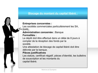 Blocage du montant du capital libéré :
Mohcine et Oumayma
Entreprises concernées :
Les sociétés commerciales particulièrement les SA,
SARL.
Administration concernée : Banque
Formalités :
Le dépôt doit être effectué dans un délai de 8 jours à
compter de la réception des fonds par la
société.
Une attestation de blocage de capital libéré doit être
délivrée par la banque.
Pièces justificatives
Les statuts, certificat négatif, pièces d'identité, les bulletins
de souscription et les montants du
capital libéré.
 