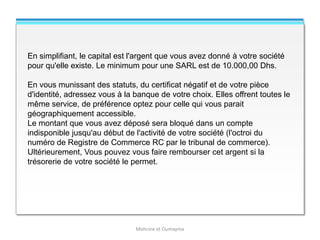 Mohcine et Oumayma
En simplifiant, le capital est l'argent que vous avez donné à votre société
pour qu'elle existe. Le minimum pour une SARL est de 10.000,00 Dhs.
En vous munissant des statuts, du certificat négatif et de votre pièce
d'identité, adressez vous à la banque de votre choix. Elles offrent toutes le
même service, de préférence optez pour celle qui vous parait
géographiquement accessible.
Le montant que vous avez déposé sera bloqué dans un compte
indisponible jusqu'au début de l'activité de votre société (l'octroi du
numéro de Registre de Commerce RC par le tribunal de commerce).
Ultérieurement, Vous pouvez vous faire rembourser cet argent si la
trésorerie de votre société le permet.
 