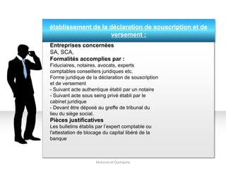 établissement de la déclaration de souscription et de
versement :
Mohcine et Oumayma
Entreprises concernées
SA, SCA,
Formalités accomplies par :
Fiduciaires, notaires, avocats, experts
comptables conseillers juridiques etc.
Forme juridique de la déclaration de souscription
et de versement
- Suivant acte authentique établi par un notaire
- Suivant acte sous seing privé établi par le
cabinet juridique
- Devant être déposé au greffe de tribunal du
lieu du siège social.
Pièces justificatives
Les bulletins établis par l’expert comptable ou
l'attestation de blocage du capital libéré de la
banque
 
