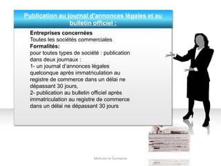 Publication au journal d'annonces légales et au
bulletin officiel :
Mohcine et Oumayma
Entreprises concernées
Toutes les sociétés commerciales
Formalités:
pour toutes types de société : publication
dans deux journaux :
1- un journal d’annonces légales
quelconque après immatriculation au
registre de commerce dans un délai ne
dépassant 30 jours,
2- publication au bulletin officiel après
immatriculation au registre de commerce
dans un délai ne dépassant 30 jours
 
