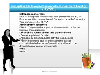 inscription à la taxe professionnelle et identifiant fiscal (IS
- IR -TVA) :
Mohcine et Oumayma
Entreprises concernées
Pour les entreprises individuelles : Taxe professionnelle, IR, TVA
Pour les sociétés commerciales (à l'exception de la SNC sur option) :
Taxe professionnelle, IS, TVA
Administration concernée
Direction Régionale des Impôts représenté au sein du Centre
Régional d'Investissement
Documents à fournir pour la taxe professionnelle :
- Demande précisant l'activité
- Agrément ou diplôme pour les activités réglementées
- Accord de principe pour les établissements classés
- Le contrat de bail au l'acte d'acquisition ou attestation de
domiciliation par une personne morale
Frais
Néant
 