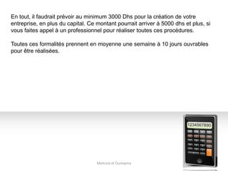 Mohcine et Oumayma
En tout, il faudrait prévoir au minimum 3000 Dhs pour la création de votre
entreprise, en plus du capital. Ce montant pourrait arriver à 5000 dhs et plus, si
vous faites appel à un professionnel pour réaliser toutes ces procédures.
Toutes ces formalités prennent en moyenne une semaine à 10 jours ouvrables
pour être réalisées.
 