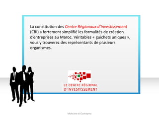 La constitution des Centre Régionaux d’Investissement
(CRI) a fortement simplifié les formalités de création
d’entreprises au Maroc. Véritables « guichets uniques »,
vous y trouverez des représentants de plusieurs
organismes.
Mohcine et Oumayma
 