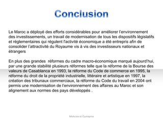 Mohcine et Oumayma
Le Maroc a déployé des efforts considérables pour améliorer l’environnement
des investissements, un travail de modernisation de tous les dispositifs législatifs
et réglementaires qui régulent l'activité économique a été entrepris afin de
consolider l’attractivité du Royaume vis à vis des investisseurs nationaux et
étrangers
En plus des grandes réformes du cadre macro-économique marqué aujourd’hui,
par une grande stabilité plusieurs réformes telle que la réforme de la Bourse des
valeurs de Casablanca en 1993, la réforme du Code de commerce en 1995, la
réforme du droit de la propriété industrielle, littéraire et artistique en 1997, la
création des tribunaux commerciaux, la réforme du Code du travail en 2004 ont
permis une modernisation de l’environnement des affaires au Maroc et son
alignement aux normes des pays développés .
 