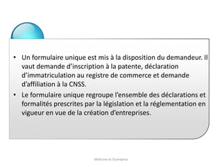 • Un formulaire unique est mis à la disposition du demandeur. Il
vaut demande d’inscription à la patente, déclaration
d’immatriculation au registre de commerce et demande
d’affiliation à la CNSS.
• Le formulaire unique regroupe l’ensemble des déclarations et
formalités prescrites par la législation et la réglementation en
vigueur en vue de la création d’entreprises.
Mohcine et Oumayma
 