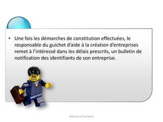 • Une fois les démarches de constitution effectuées, le
responsable du guichet d’aide à la création d’entreprises
remet à l’intéressé dans les délais prescrits, un bulletin de
notification des identifiants de son entreprise.
Mohcine et Oumayma
 