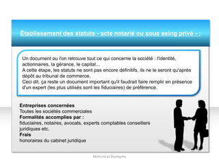 Établissement des statuts - acte notarié ou sous seing privé - :
Entreprises concernées
Toutes les sociétés commerciales
Formalités accomplies par :
fiduciaires, notaires, avocats, experts comptables conseillers
juridiques etc.
Frais
honoraires du cabinet juridique
Mohcine et Oumayma
Un document ou l'on retrouve tout ce qui concerne la société : l'identité,
actionnaires, la gérance, le capital...
A cette étape, les statuts ne sont pas encore définitifs, ils ne le seront qu'après
dépôt au tribunal de commerce.
Ceci dit, ça reste un document important qu'il faudrait faire remplir en présence
d'un expert (les plus utilisés sont les fiduciaires) de préférence.
 