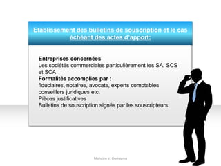 Etablissement des bulletins de souscription et le cas
échéant des actes d’apport:
Mohcine et Oumayma
Entreprises concernées
Les sociétés commerciales particulièrement les SA, SCS
et SCA
Formalités accomplies par :
fiduciaires, notaires, avocats, experts comptables
conseillers juridiques etc.
Pièces justificatives
Bulletins de souscription signés par les souscripteurs
 