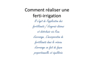 Comment réaliser une
ferti-irrigation
Il s'agit de l'application des
fertilisants / d'engrais dissous
et distribués via l'eau
d'arrosage. L'incorporation de
fertilisants dans le réseau
d'arrosage se fait de façon
proportionnelle et équilibrée
 