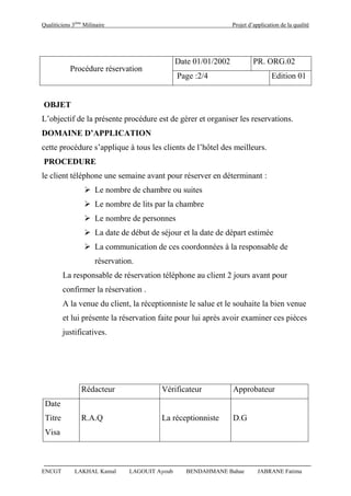 Qualiticiens 3ème
Milinaire Projet d’application de la qualité
ENCGT LAKHAL Kamal LAGOUIT Ayoub BENDAHMANE Bahae JABRANE Fatima
Procédure réservation
Date 01/01/2002 PR. ORG.02
Page :2/4 Edition 01
OBJET
L’objectif de la présente procédure est de gérer et organiser les reservations.
DOMAINE D’APPLICATION
cette procédure s’applique à tous les clients de l’hôtel des meilleurs.
PROCEDURE
le client téléphone une semaine avant pour réserver en déterminant :
 Le nombre de chambre ou suites
 Le nombre de lits par la chambre
 Le nombre de personnes
 La date de début de séjour et la date de départ estimée
 La communication de ces coordonnées à la responsable de
réservation.
La responsable de réservation téléphone au client 2 jours avant pour
confirmer la réservation .
A la venue du client, la réceptionniste le salue et le souhaite la bien venue
et lui présente la réservation faite pour lui après avoir examiner ces pièces
justificatives.
Rédacteur Vérificateur Approbateur
Date
Titre R.A.Q La réceptionniste D.G
Visa
 