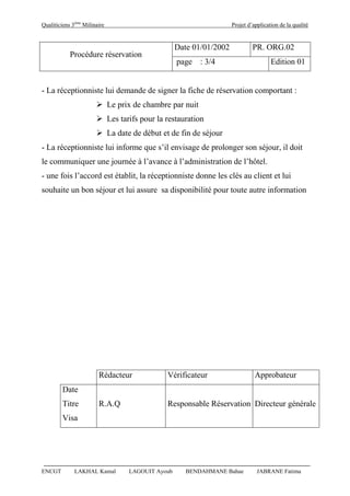 Qualiticiens 3ème
Milinaire Projet d’application de la qualité
ENCGT LAKHAL Kamal LAGOUIT Ayoub BENDAHMANE Bahae JABRANE Fatima
Procédure réservation
Date 01/01/2002 PR. ORG.02
page : 3/4 Edition 01
- La réceptionniste lui demande de signer la fiche de réservation comportant :
 Le prix de chambre par nuit
 Les tarifs pour la restauration
 La date de début et de fin de séjour
- La réceptionniste lui informe que s’il envisage de prolonger son séjour, il doit
le communiquer une journée à l’avance à l’administration de l’hôtel.
- une fois l’accord est établit, la réceptionniste donne les clés au client et lui
souhaite un bon séjour et lui assure sa disponibilité pour toute autre information
Rédacteur Vérificateur Approbateur
Date
Titre R.A.Q Responsable Réservation Directeur générale
Visa
 