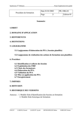 Qualiticiens 3ème
Milinaire Projet d’application de la qualité
ENCGT LAKHAL Kamal LAGOUIT Ayoub BENDAHMANE Bahae JABRANE Fatima
Procédure de formation
Date 01/01/2002 PR. ORG.01
Page 2/ Edition 01
Sommaire
1.OBJET
2. DOMAINE D'APPLICATION
3. REFFERENCES
4. DEFINITIONS
5. LOGIGRAMME
5.1 Logigramme d'élaboration du PFA ( besoins planifiés)
5.2 Logigramme de réalisation des actions de formation non planifiées
6. Procédure
6.1 Identification et collecte des besoins
6.2 Exploitation des FIBF
6.3 Choix des formateurs
6.4 Elaboration du PFA
6.5 Validation du PFA
6.6 Mise en application du PFA
6.7 Enregistrement
7. IMPIMES
8. DIFFUSION
9. HISTORIQUE DES VERSIONS
Annexes : 1. Modèle fiche d'identification des besoins en formation
2. Modèle fiche historique de formation
 