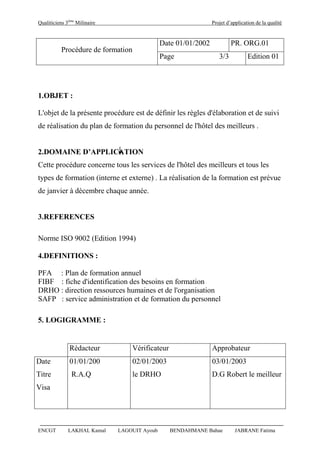Qualiticiens 3ème
Milinaire Projet d’application de la qualité
ENCGT LAKHAL Kamal LAGOUIT Ayoub BENDAHMANE Bahae JABRANE Fatima
Procédure de formation
Date 01/01/2002 PR. ORG.01
Page 3/3 Edition 01
1.OBJET :
L'objet de la présente procédure est de définir les règles d'élaboration et de suivi
de réalisation du plan de formation du personnel de l'hôtel des meilleurs .
2.DOMAINE D’APPLICATION
Cette procédure concerne tous les services de l'hôtel des meilleurs et tous les
types de formation (interne et externe) . La réalisation de la formation est prévue
de janvier à décembre chaque année.
3.REFERENCES
Norme ISO 9002 (Edition 1994)
4.DEFINITIONS :
PFA : Plan de formation annuel
FIBF : fiche d'identification des besoins en formation
DRHO : direction ressources humaines et de l'organisation
SAFP : service administration et de formation du personnel
5. LOGIGRAMME :
Rédacteur Vérificateur Approbateur
Date
Titre
01/01/200
R.A.Q
02/01/2003
le DRHO
03/01/2003
D.G Robert le meilleur
Visa
 
