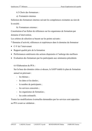 Qualiticiens 3ème
Milinaire Projet d’application de la qualité
ENCGT LAKHAL Kamal LAGOUIT Ayoub BENDAHMANE Bahae JABRANE Fatima
6.3 Choix des formateurs :
a) Formateirs internes
Seléction des formateurs internes suivant les compétences existantes au sien de
la société .
b) Formateurs externes :
Constitution d’un fichier de références sur les organismes de formation par
domaine d’intervention.
Les critères de sélection se basent sur les points suivants :
* Domaine d’activité, références et expériences dans le domaine du formateur
C-V de l’intervenant
Rapport qualité prix de la formation
Performances antérieures des actions dispensées à l’auberge des meilleurs
Evaluation des formateurs par les participants aux séminaires précédents
6.4 Elaboration du PFA :
Sur la base des données citées ci-dessus, le SAFP établit le plan de formation
annuel en précisant :
- les thèmes ;
- les dates et les durées ;
- le nombre de participants ;
- les services concernés ;
- les organismes de formation ;
- les coûts estimatifs.
Toutes les modifications éventuelles demandées par les services sont apportées
au PFA avant sa validation .
 