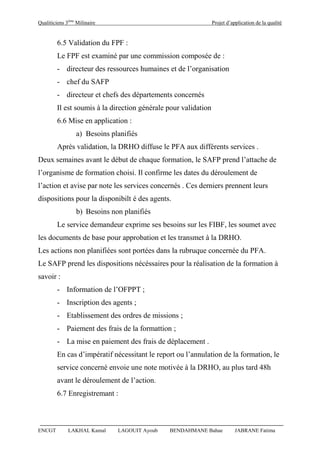 Qualiticiens 3ème
Milinaire Projet d’application de la qualité
ENCGT LAKHAL Kamal LAGOUIT Ayoub BENDAHMANE Bahae JABRANE Fatima
6.5 Validation du FPF :
Le FPF est examiné par une commission composée de :
- directeur des ressources humaines et de l’organisation
- chef du SAFP
- directeur et chefs des départements concernés
Il est soumis à la direction générale pour validation
6.6 Mise en application :
a) Besoins planifiés
Après validation, la DRHO diffuse le PFA aux différents services .
Deux semaines avant le début de chaque formation, le SAFP prend l’attache de
l’organisme de formation choisi. Il confirme les dates du déroulement de
l’action et avise par note les services concernés . Ces derniers prennent leurs
dispositions pour la disponibilt é des agents.
b) Besoins non planifiés
Le service demandeur exprime ses besoins sur les FIBF, les soumet avec
les documents de base pour approbation et les transmet à la DRHO.
Les actions non planifiées sont portées dans la rubruque concernée du PFA.
Le SAFP prend les dispositions nécéssaires pour la réalisation de la formation à
savoir :
- Information de l’OFPPT ;
- Inscription des agents ;
- Etablissement des ordres de missions ;
- Paiement des frais de la formattion ;
- La mise en paiement des frais de déplacement .
En cas d’impératif nécessitant le report ou l’annulation de la formation, le
service concerné envoie une note motivée à la DRHO, au plus tard 48h
avant le déroulement de l’action.
6.7 Enregistremant :
 