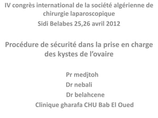 IV congrès international de la société algérienne de
chirurgie laparoscopique
Sidi Belabes 25,26 avril 2012

Procédure de sécurité dans la prise en charge
des kystes de l’ovaire
Pr medjtoh
Dr nebali
Dr belahcene
Clinique gharafa CHU Bab El Oued

 